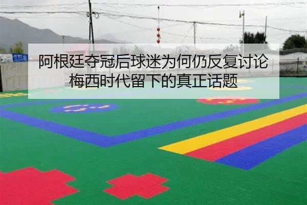 阿根廷夺冠后球迷为何仍反复讨论 梅西时代留下的真正话题