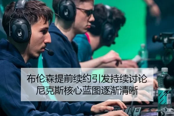 布伦森提前续约引发持续讨论 尼克斯核心蓝图逐渐清晰