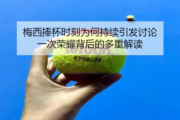 梅西捧杯时刻为何持续引发讨论 一次荣耀背后的多重解读